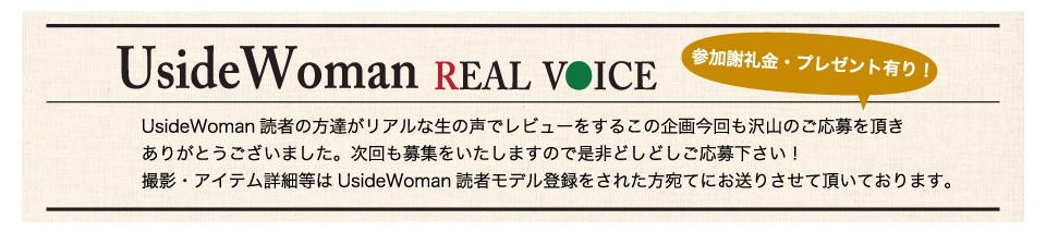 UsideWoman読者の方達がリアルな生の声でレビューをするこの企画今回も沢山のご応募を頂きありがとうございました。次回も募集をいたしますので是非どしどしご応募下さい！