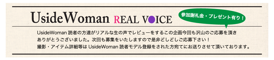 UsideWoman読者の方達がリアルな生の声でレビューをするこの企画今回も沢山のご応募を頂きありがとうございました。次回も募集をいたしますので是非どしどしご応募下さい！