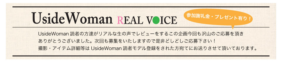 UsideWoman読者の方達がリアルな生の声でレビューをするこの企画今回も沢山のご応募を頂きありがとうございました。次回も募集をいたしますので是非どしどしご応募下さい！