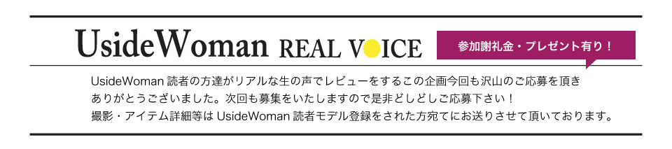 UsideWoman読者の方達がリアルな生の声でレビューをするこの企画今回も沢山のご応募を頂きありがとうございました。次回も募集をいたしますので是非どしどしご応募下さい！