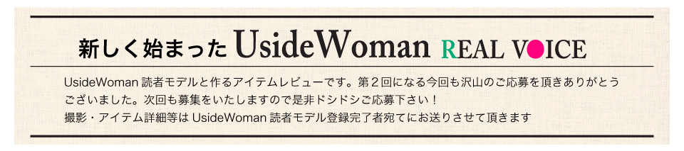 毎月、UsideWoman読者モデルの声をもとに作るアイテムレビュー企画です。第一回目の撮影では沢山の読モさんにご応募をいただきありがとうございました！次回以降の撮影についても読モ登録されている皆様にご案内をさせて頂きますので是非ご応募ください。