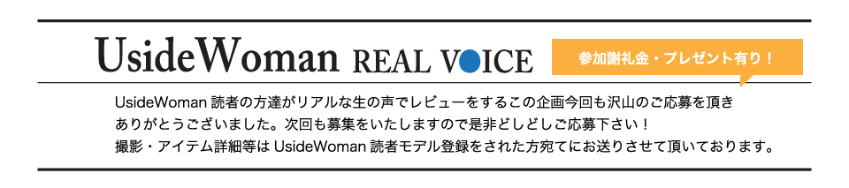 UsideWoman読者の方達がリアルな生の声でレビューをするこの企画今回も沢山のご応募を頂きありがとうございました。次回も募集をいたしますので是非どしどしご応募下さい！