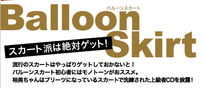 スカート派は絶対ゲット！　Balloon Skirt(バルーンスカート)　流行のスカートはやっぱりゲットしておかないと！バルーンスカート初心者にはモノトーンがおススメ。裕美ちゃんはプリーツになっているスカートで洗練された上級者CDを披露！