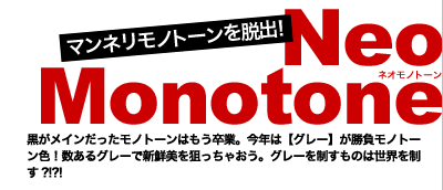 マンネリモノトーンを脱出！　Neo Monotone(ネオモノトーン)　黒がメインだったモノトーンはもう卒業。今年は【グレー】が勝負モノトーン色！数あるグレーで新鮮美を狙っちゃおう。グレーを制すものは世界を制す?!?!