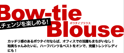 ニュアンスチェンジを楽しめる！　Bow-tie Blouse(ボウタイブラウス)　カッチリ感のあるボウタイ付ならば、オフィスでの活躍もまちがいなし！裕美ちゃんみたいに、ハーフパンツ＆ベストをオンで、完璧トレンドレディにも！