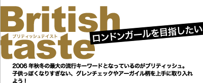 ロンドンガールを目指したい！　British taste(ブリティッシュテイスト)　2006年秋冬の最大の流行キーワードとなっているのがブリティッシュ。子供っぽくなりすぎない、グレンチェックやアーガイル柄を上手に取り入れよう！