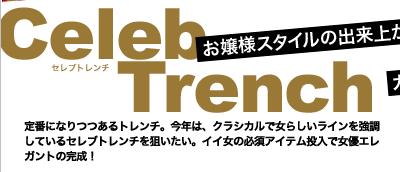 お嬢様スタイルの出来上がり　Celeb Trench(セレブトレンチ)　定番になりつつあるトレンチ。今年は、クラシカルで女らしいラインを強調しているセレブトレンチを狙いたい。イイ女の必須アイテム投入で女優エレガントの完成！