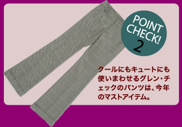 POINT CHECK 2　クールにもキュートにも使いまわせるグレン・チェックのパンツは、今年のマストアイテム。