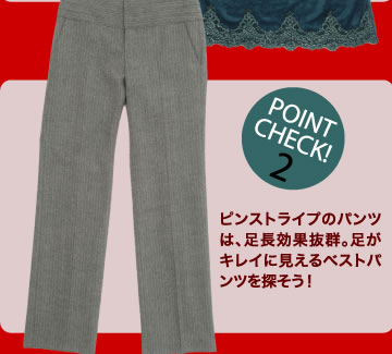 POINT CHECK 2ピンストライプのパンツは、足長効果抜群。足がキレイに見えるベストパンツを探そう！