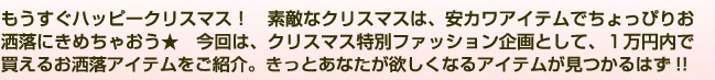 もうすぐハッピークリスマス！　素敵なクリスマスは、安カワアイテムでちょっぴりお洒落にきめちゃおう★　今回は、クリスマス特別ファッション企画として、１万円以内で買えるお洒落アイテムをご紹介。きっとあなたが欲しくなるアイテムが見つかるはず!!