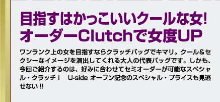 目指すはかっこいいクールな女！オーダーClutchで女度UPワンランク上の女を目指すならクラッチバッグでキマリ。クール＆セクシーなイメージを演出してくれる大人の代表バッグです。しかも、今回ご紹介するのは、好みに合わせてセミオーダーが可能なスペシャル・クラッチ！　UsideWoman オープン記念のスペシャル・プライスも見逃せない!!