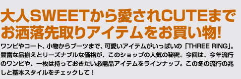 大人SWEETから愛されCUTEまでお洒落先取りアイテムをお買い物！ワンピやコート、小物からブーツまで、可愛いアイテムがいっぱいの「THREE RING」。豊富な品揃えとリーズナブルな価格が、このショップの人気の秘密。今回は、今年流行のワンピや、一枚は持っておきたい必需品アイテムをラインナップ。この冬の流行の兆しと基本スタイルをチェックして！