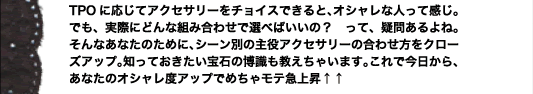 TPOに応じてアクセサリーをチョイスできると、オシャレな人って感じ。でも、実際にどんな組み合わせで選べばいいの？　って、疑問あるよね。そんなあなたのために、シーン別の主役アクセサリーの合わせ方をクローズアップ。知っておきたい宝石の博識も教えちゃいます。これで今日から、あなたのオシャレ度アップでめちゃモテ急上昇↑↑