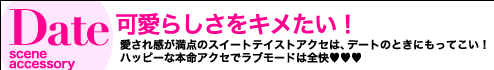 Date Scene accessory 可愛らしさをキメたい！　 愛され感が満点のスイートテイストアクセは、デートのときにもってこい！　ハッピーな本命アクセでラブモードは全快