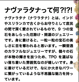 ナヴァラタナって何?!?! ナヴァラタナ（ナワラタナ）とは、9つの宝石をあしらった厄除け・開運のジュエリー。
インドやスリランカで古くから、庶民のお守りとして深く愛されてきました。
一見すると普通のカラフルなジュエリーですが、
個々の石が本物の輝きを放つため、一粒一粒の美しさに目を奪われます。
TPOを選ばない落ち着いた雰囲気も嬉しいですよね。
身に着けているだけで、なにか大きなパワーに繋がっているような、
不思議な魅力を持っています。