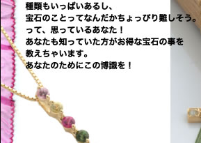 種類もいっぱいあるし、宝石のことってなんだか
ちょっぴり難しそう。って、思っているあなた！
知ってた方がお得な宝石の事を教え
ちゃいます。この博識をあなたのために！