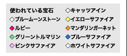 〔使われている宝石〕  
◇ブルームーンストーン  
◇ルビー  
◇グリーントルマリン  
◇ピンクサファイア  
◇キャッツアイン  
◇イエローサファイア  
◇マンダリンガーネット  
◇ブルーサファイア  
◇ホワイトサファイア