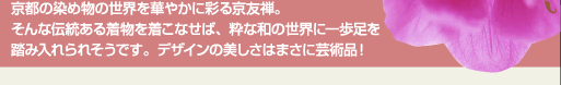 京都の染め物の世界を華やかに彩る京友禅。そんな伝統ある着物を着こなせば、粋な和の世界に一歩足を踏み入れられそうです。デザインの美しさはまさに芸術品！