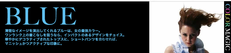 BLUE 清楚なイメージを演出してくれるブルーは、大人の女の最強カラー。ワンランク上の着こなしを狙うなら、インパクトのあるデザインをチョイス。華やかにデコラティブされたトップスに、ショートパンツをチョイスすれば、マニッシュかつアクティブな印象に。