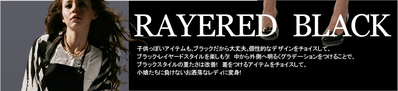 RAYERED BLACK 子供っぽいアイテムも、ブラックだから大丈夫。個性的なデザインをチョイスして、ブラック・レイヤードスタイルを楽しもう！　中から外側へ明るくグラデーションをつけることで、ブラックスタイルの重たさは改善！　差をつけるアイテムをチョイスして、小娘たちに負けないお洒落なレディに変身！