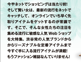 今やネットでショッピングは当たり前！　そして賢い女は、最新の流行をネットでキャッチして、オンラインでいち早く先取りアイテムをゲットするのが常識です。そこで、そんな女性たちの注目を集める流行に敏感な人気Webショップを大特集。渋谷発の人気ブランドからからリーズナブルな定番アイテムまで今すぐ手に入る流行アイテムが満載！　もうファッション雑誌なんていりません！