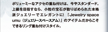 ボリューミーなアクセの重ね付けは、今やスタンダード。上級を目指すなら、小粒の宝石が散りばめられた本格派ジュエリーでエレガントに！「Jewelry space umu（ジュエリースペースアム）」のアイテムだからこそできるリング重ね付けスタイル。