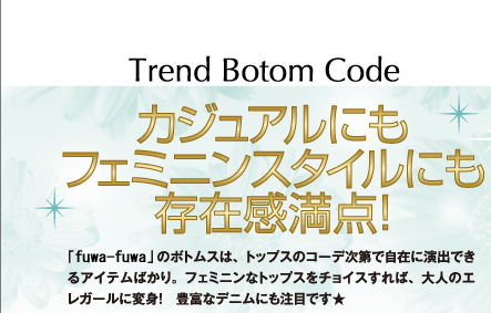 TREND BOTOM CODE　カジュアルにもフェミニンスタイルにも存在感満点！　「fuwafuwa」のボトムスは、トップスのコーデ次第で自在に演出できるアイテムばかり。フェミニンなトップスをチョイスすれば、大人のエレガールに変身！　豊富なデニムにも注目です★