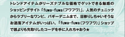 トレンドアイテムがリーズナブルな価格でゲットできる魅惑のショッピングサイト「fuwa-fuwa（フワフワ）」。人気のチュニックからラブリーなワンピ、バギーデニムまで、目移りしちゃいそうなお洒落アイテムがいっぱい。「fuwa-fuwa(フワフワ)」ショップで誰よりも先取りしたコーデを手に入れちゃおう★