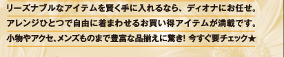 リーズナブルなアイテムを賢く手に入れるなら、ディオナにお任せ。アレンジひとつで自由に着まわせるお買い得アイテムが満載です。小物やアクセ、メンズものまで豊富な品揃えに驚き！　今すぐ要チェック★