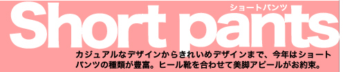 Short pants カジュアルなデザインからきれいめデザインまで、今年はショートパンツの種類が豊富。ヒール靴を合わせて美脚アピールがお約束。