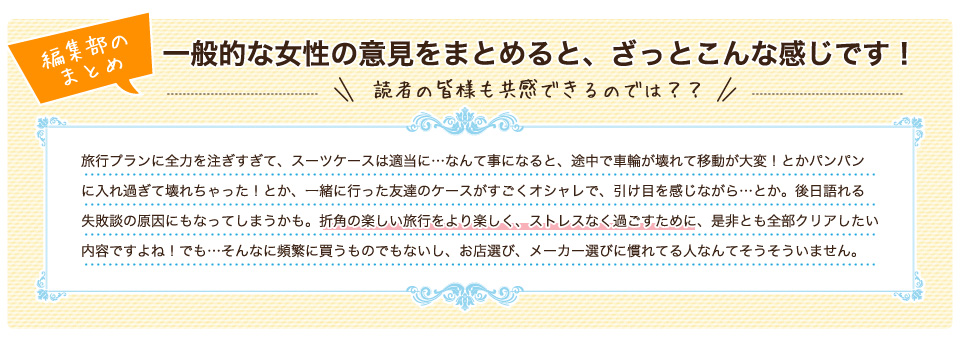 一般的な女性の意見をまとめると、ざっとこんな感じです！旅行プランに全力を注ぎすぎて、スーツケースは適当に…なんて事になると、途中で車輪が壊れて移動が大変！とかパンパンに入れ過ぎて壊れちゃった！とか、一緒に行った友達のケースがすごくオシャレで、引け目を感じながら…とか。後日語れる失敗談の原因にもなってしまうかも。折角の楽しい旅行をより楽しく、ストレスなく過ごすために、是非とも全部クリアしたい内容ですよね！でも…そんなに頻繁に買うものでもないし、お店選び、メーカー選びに慣れてる人なんてそうそういません。