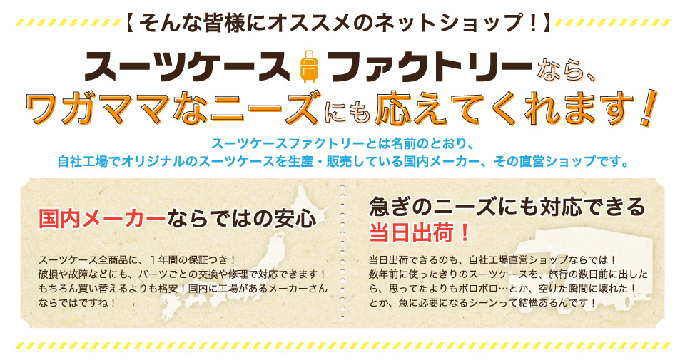 スーツケースファクトリーとは名前のとおり、自社工場でオリジナルのスーツケースを生産・販売している国内メーカー、その直営ショップです。国内メーカーならではの安心。スーツケース全商品に、１年間の保証つき！破損や故障などにも、パーツごとの交換や修理で対応できます！ちろん買い替えるよりも格安！国内に工場があるメーカーさんならではですね！急ぎのニーズにも対応できる当日出荷！当日出荷できるのも、自社工場直営ショップならでは！数年前に使ったきりのスーツケースを、旅行の数日前に出したら、思ってたよりもボロボロ…とか、空けた瞬間に壊れた！とか、急に必要になるシーンって結構あるんです！