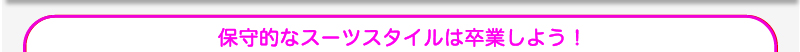 保守的なスーツスタイルは卒業しよう！