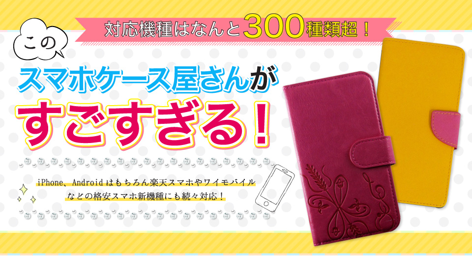 対応機種はなんと300種類超！iPhone、Androidはもちろん楽天スマホやワイモバイルなどの格安スマホ新機種にも続々対応！このスマホケース屋さんがすごすぎる！