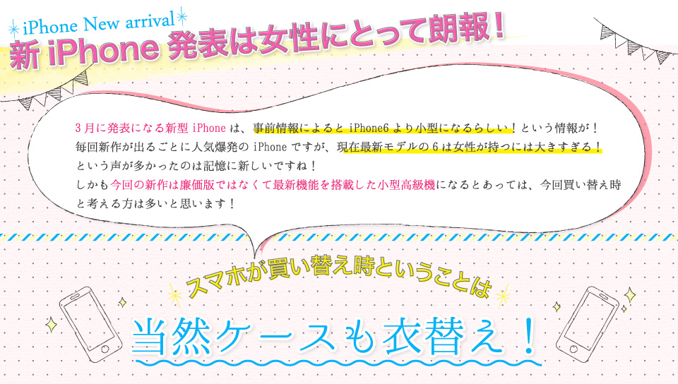 新iPhone発表は女性にとって朗報！3月に発表になる新型iPhoneは、事前情報によるとiPhone6より小型になるらしい！という情報が！毎回新作が出るごとに人気爆発のiPhoneですが、現在最新モデルの6は女性が持つには大きすぎる！という声が多かったのは記憶に新しいですね！しかも今回の新作は廉価版ではなくて最新機能を搭載した小型高級機になるとあっては、今回買い替え時と考える方は多いと思います！
