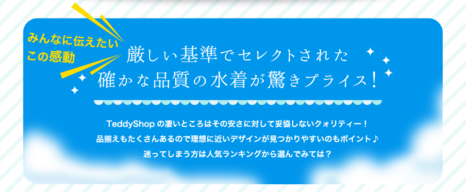 みんなに伝えたいこの感動！厳しい基準でセレクトされた確かな品質の水着が驚きプライス！！TeddyShopの凄いところはその安さに対して妥協しないクォリティー！品揃えもたくさんあるので理想に近いデザインが見つかりやすいのもポイント♪迷ってしまう方は人気ランキングから選んでみては？