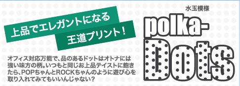 上品でエレガントになる王道プリント！  polka-Dots  オフィス対応万能で、品のあるドットはオトナには強い味方の柄。いつもと同じお上品テイストに飽きたら、POPちゃんとROCKちゃんのように遊び心を取り入れてみてもいいんじゃない？