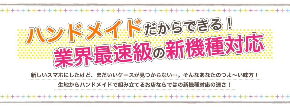 ハンドメイドだからできる！業界最速級の新機種対応!新しいスマホにしたけど、まだいいケースが見つからない…。そんなあなたのつよ～い味方！生地からハンドメイドで組み立てるお店ならではの新機種対応の速さ！