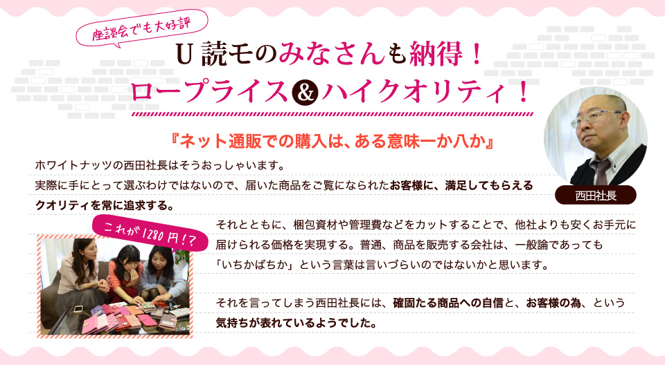 U読モのみなさんも納得！ロープライス＆ハイクオリティ！ネット通販での購入は、ある意味一か八か。それを言ってしまう西田社長には、確固たる商品への自信と、お客様の為、という気持ちが表れているようでした。