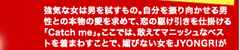 強気な女は男を試すもの。自分を振り向かせる男性との本物の愛を求めて、恋の駆け引きを仕掛ける「Catch me」。ここでは、敢えてマニッシュなベストを着まわすことで、媚びない女をJYONGRIが演出。愛欲の渦巻くダンス・クラブで、露出が多めのセクシーなんてもう古い？