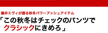 藤井エヴィが語る秋冬パワープッシュアイテム　「この秋冬はチェックのパンツでクラシックにきめろ」