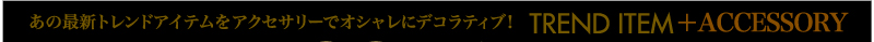 あの最新トレンドアイテムをアクセサリーでオシャレにデコラティブ！ TREND ITEM＋ACCESSORY