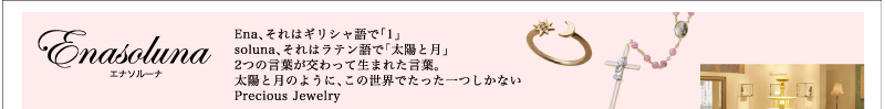 Enasoluna Ena、それはギリシャ語で「1」 soluna、それはラテン語で「太陽と月」 2つの言葉が交わって生まれたEnasoluna<エナソルーナ>。 太陽と月のように、世界でたった１つしかないPrecious Jewelry 