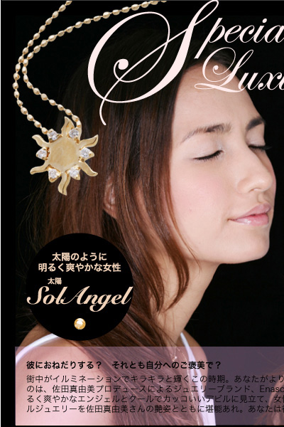 佐田真由美が魅せる大人を彩る本格ジュエリー　Special Luxury Jewelry　彼におねだりする？　それとも自分へのご褒美で？　街中がイルミネーションでキラキラと輝くこの時期。あなたがより輝きを増す、素敵なジュエリーをご紹介します。ラインナップしたのは、佐田真由美プロデュースによるジュエリーブランド、Enasoluna（エナソルーナ）のアクセサリー。太陽と月（soluna）を、明るく爽やかなエンジェルとクールでカッコいいデビルに見立て、女性の持つ二面性を表現・・・そんな、聖なる夜を盛り上げるスペシャルジュエリーを佐田真由美さんの艶姿とともに堪能あれ。あなたは彼におねだりする？　それとも自分にご褒美としてギフトする？