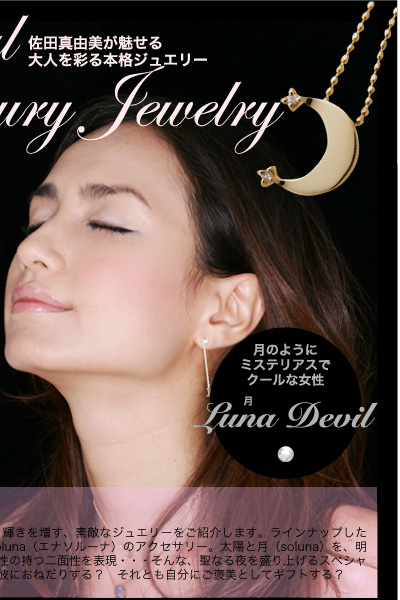 佐田真由美が魅せる大人を彩る本格ジュエリー　Special Luxury Jewelry　彼におねだりする？　それとも自分へのご褒美で？　街中がイルミネーションでキラキラと輝くこの時期。あなたがより輝きを増す、素敵なジュエリーをご紹介します。ラインナップしたのは、佐田真由美プロデュースによるジュエリーブランド、Enasoluna（エナソルーナ）のアクセサリー。太陽と月（soluna）を、明るく爽やかなエンジェルとクールでカッコいいデビルに見立て、女性の持つ二面性を表現・・・そんな、聖なる夜を盛り上げるスペシャルジュエリーを佐田真由美さんの艶姿とともに堪能あれ。あなたは彼におねだりする？　それとも自分にご褒美としてギフトする？