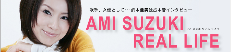 歌手、女優として・・・鈴木亜美独占本音インタビュー　AMI SUZUKI REAL LIFE(アミ スズキ リアル ライフ)