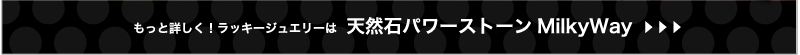 もっと詳しく！　ラッキージュエリーは 天然石パワーストーン　MilkyWay