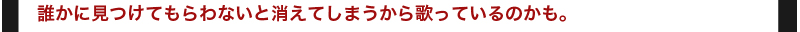 誰かに見つけてもらわないと消えてしまうから歌っているのかも。