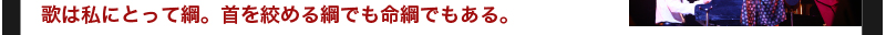 歌は私にとって綱。首を絞める綱でも命綱でもある。