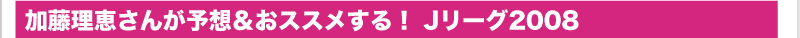 加藤理恵さんが予想＆おススメする！　Jリーグ2008
